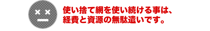 使い捨て網を使い続ける事は、経費と資源の無駄遣いです。