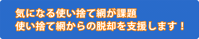 気になる使い捨て網が課題。使い捨て網からの脱却を支援します!